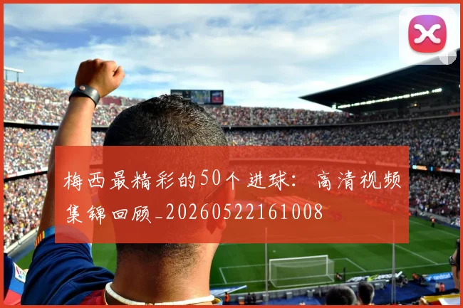梅西最精彩的50个进球：高清视频集锦回顾_20260522161008