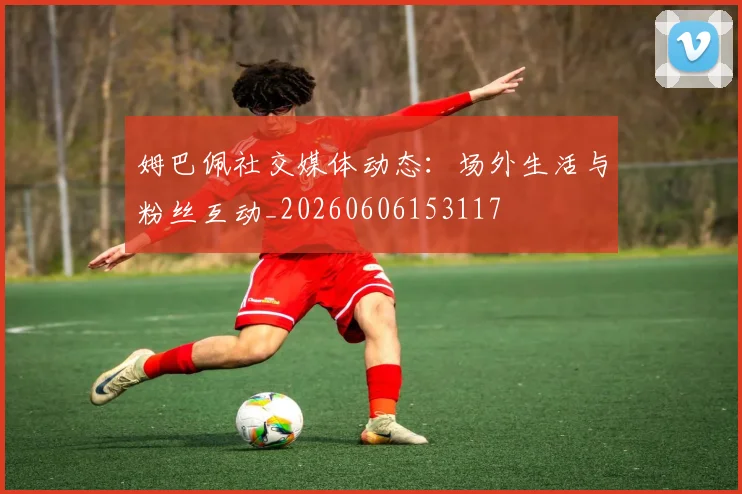 姆巴佩社交媒体动态：场外生活与粉丝互动_20260606153117