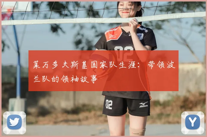 莱万多夫斯基国家队生涯：带领波兰队的领袖故事