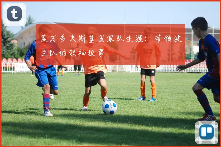 莱万多夫斯基国家队生涯:带领波兰队的领袖故事
