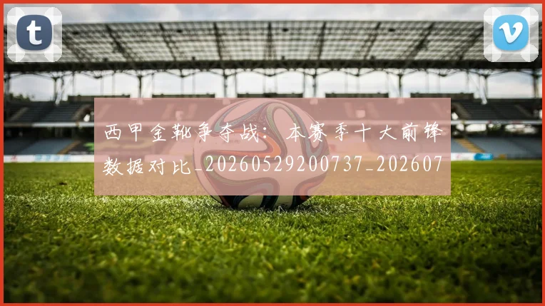 西甲金靴争夺战：本赛季十大前锋数据对比_20260529200737_20260703181937