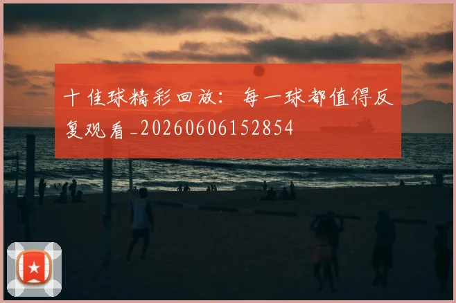 十佳球精彩回放:每一球都值得反复观看_20260606152854