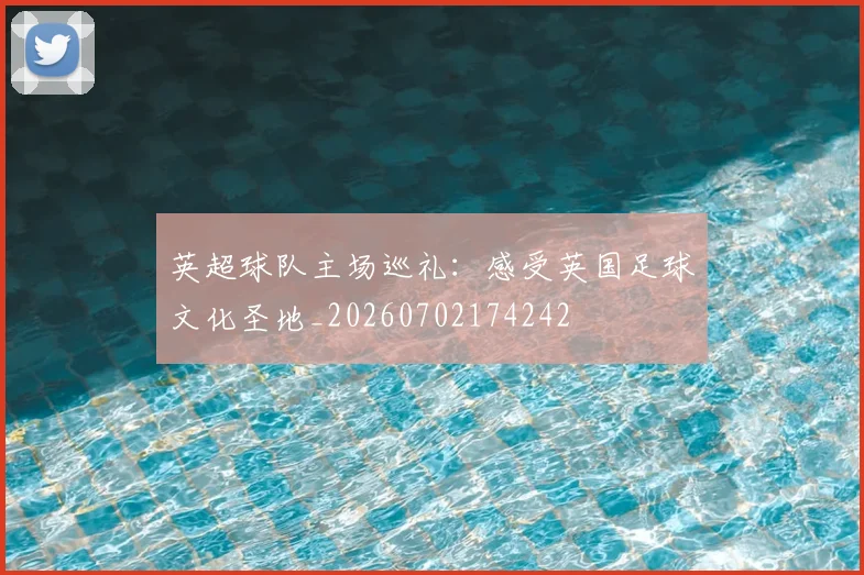 英超球队主场巡礼：感受英国足球文化圣地_20260702174242