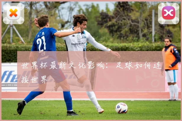 世界杯最新文化影响:足球如何连接世界