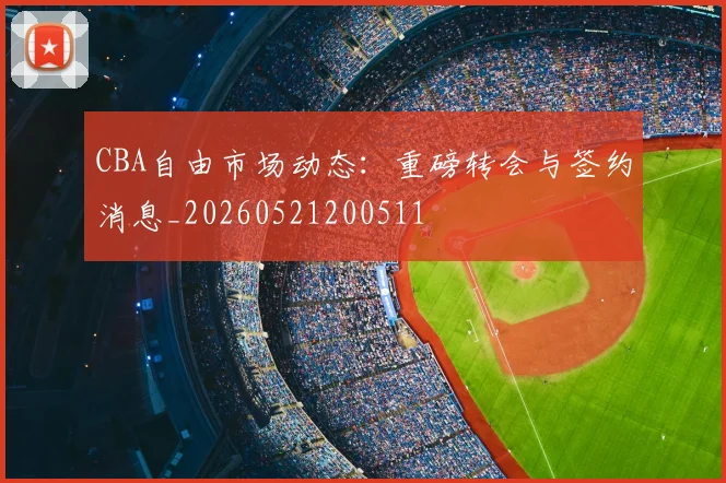 CBA自由市场动态：重磅转会与签约消息_20260521200511