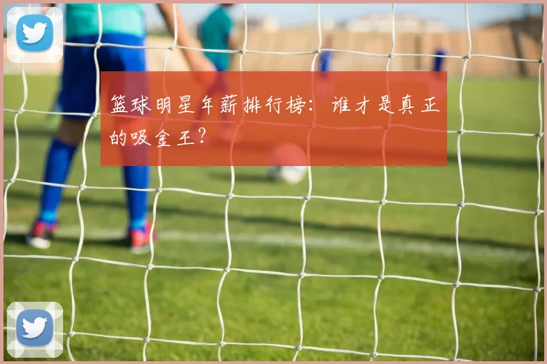 篮球明星年薪排行榜：谁才是真正的吸金王？
