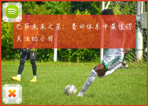 巴萨未来之星：青训体系中最值得关注的小将