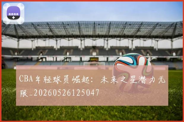 CBA年轻球员崛起:未来之星潜力无限_20260526125047