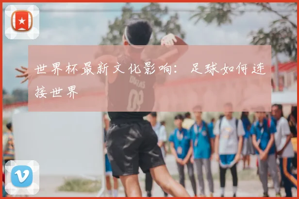 世界杯最新文化影响：足球如何连接世界