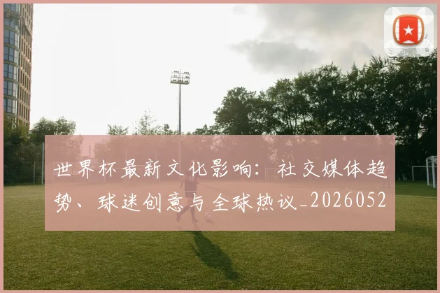 世界杯最新文化影响：社交媒体趋势、球迷创意与全球热议_20260521201653