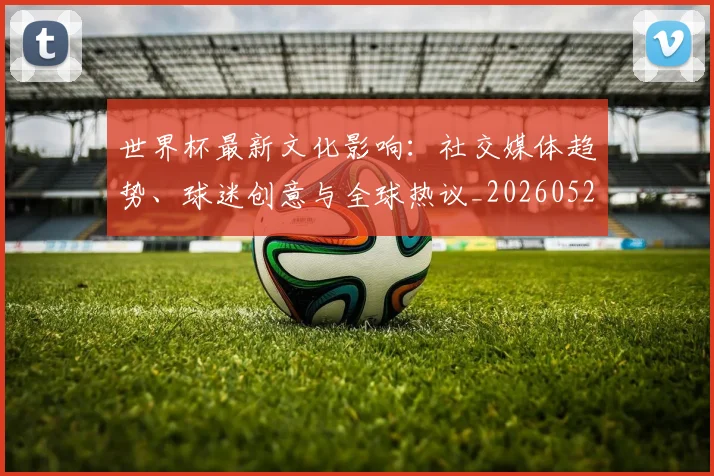 世界杯最新文化影响:社交媒体趋势、球迷创意与全球热议_20260521201653