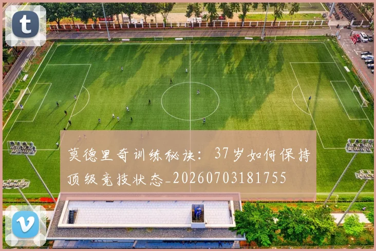 莫德里奇训练秘诀:37岁如何保持顶级竞技状态_20260703181755