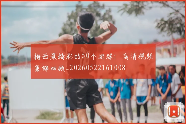 梅西最精彩的50个进球：高清视频集锦回顾_20260522161008